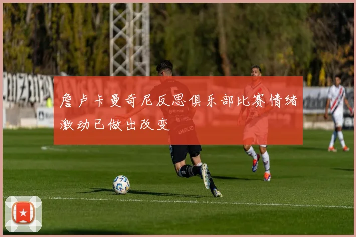 詹卢卡曼奇尼反思俱乐部比赛情绪激动已做出改变