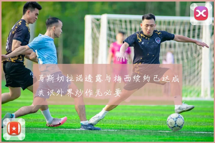 马斯切拉诺透露与梅西续约已达成共识外界炒作无必要