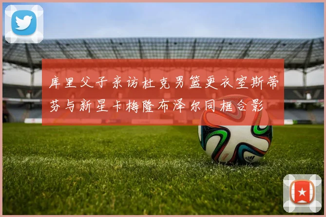 库里父子亲访杜克男篮更衣室斯蒂芬与新星卡梅隆布泽尔同框合影