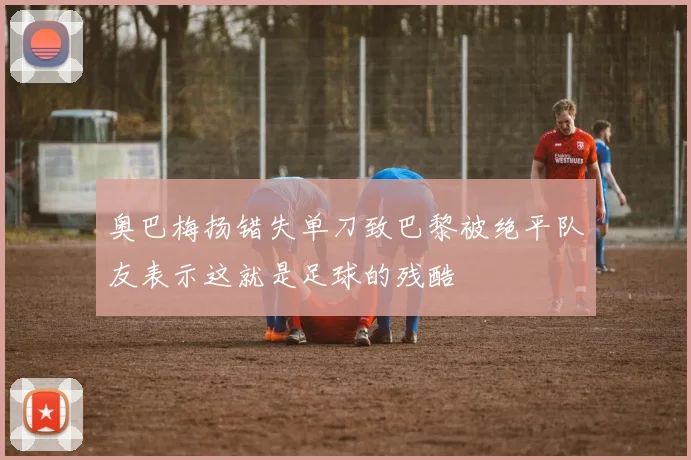 奥巴梅扬错失单刀致巴黎被绝平队友表示这就是足球的残酷