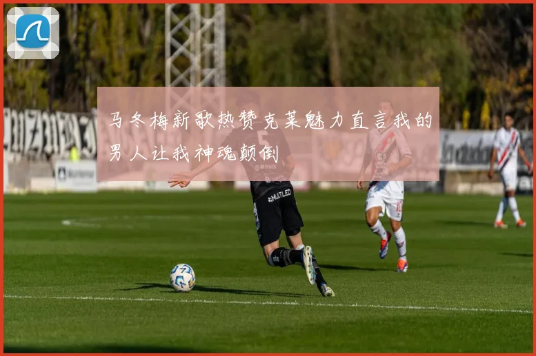 马冬梅新歌热赞克莱魅力直言我的男人让我神魂颠倒