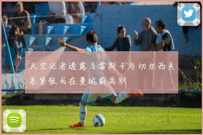 天空记者透露马雷斯卡与切尔西关系紧张或在曼城前离职