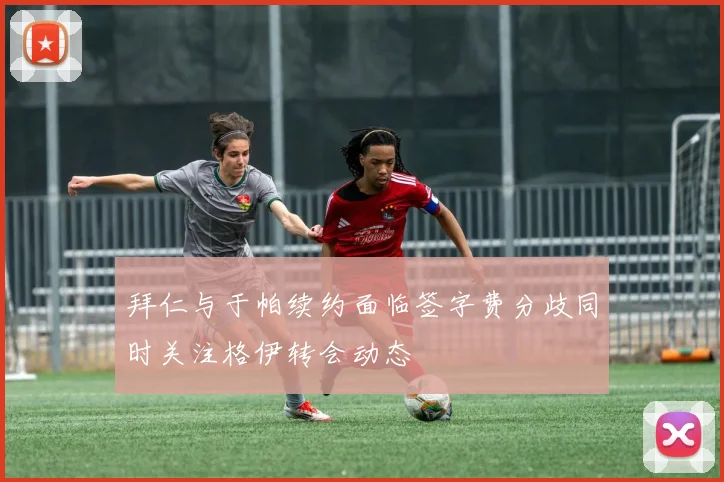 拜仁与于帕续约面临签字费分歧同时关注格伊转会动态