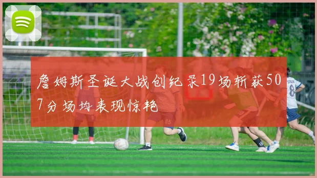 詹姆斯圣诞大战创纪录19场斩获507分场均表现惊艳