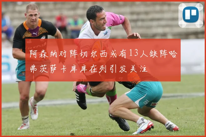 阿森纳对阵切尔西或有13人缺阵哈弗茨萨卡库库在列引发关注