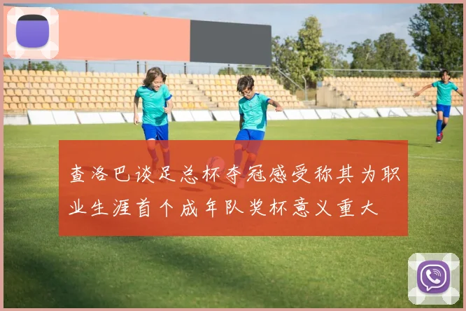 查洛巴谈足总杯夺冠感受称其为职业生涯首个成年队奖杯意义重大