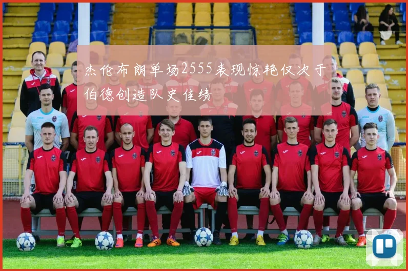 杰伦布朗单场2555表现惊艳仅次于伯德创造队史佳绩