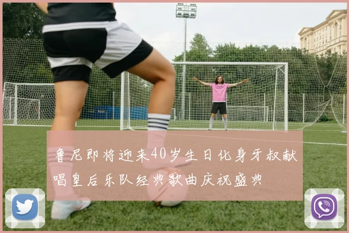 鲁尼即将迎来40岁生日化身牙叔献唱皇后乐队经典歌曲庆祝盛典