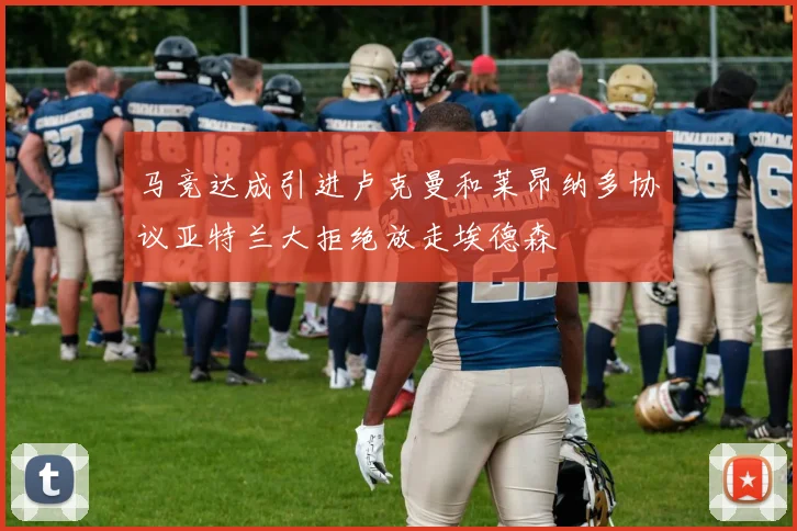 马竞达成引进卢克曼和莱昂纳多协议亚特兰大拒绝放走埃德森