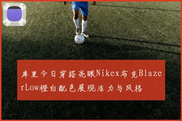库里今日穿搭亮眼Nikex布克BlazerLow橙白配色展现活力与风格