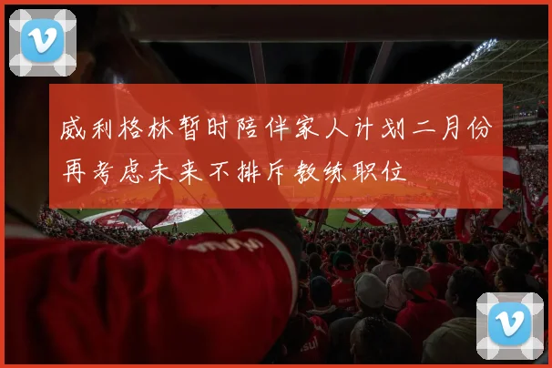 威利格林暂时陪伴家人计划二月份再考虑未来不排斥教练职位