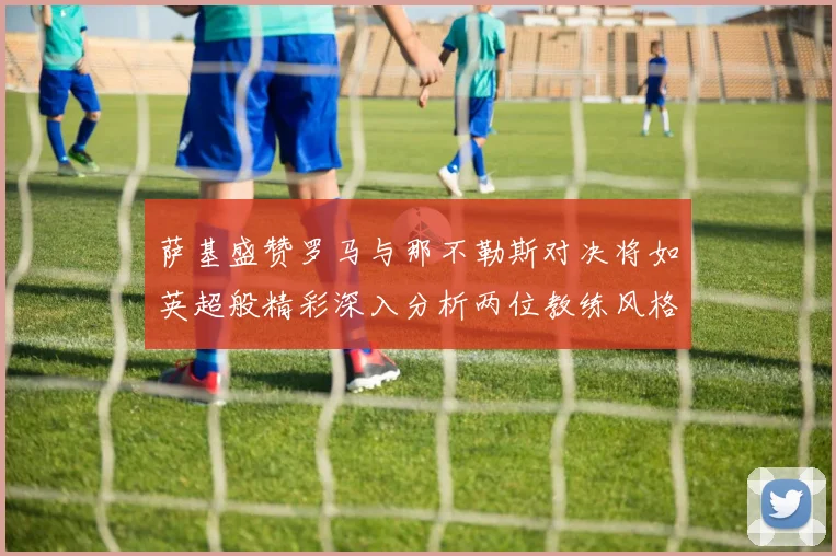萨基盛赞罗马与那不勒斯对决将如英超般精彩深入分析两位教练风格
