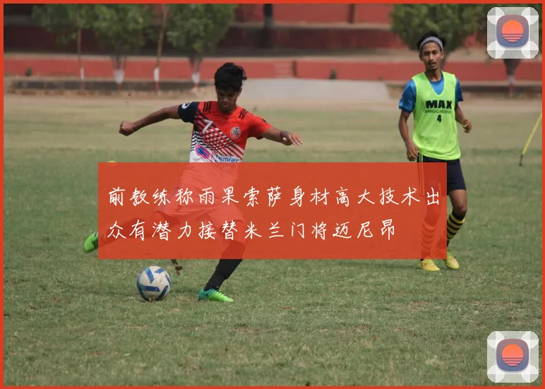 前教练称雨果索萨身材高大技术出众有潜力接替米兰门将迈尼昂