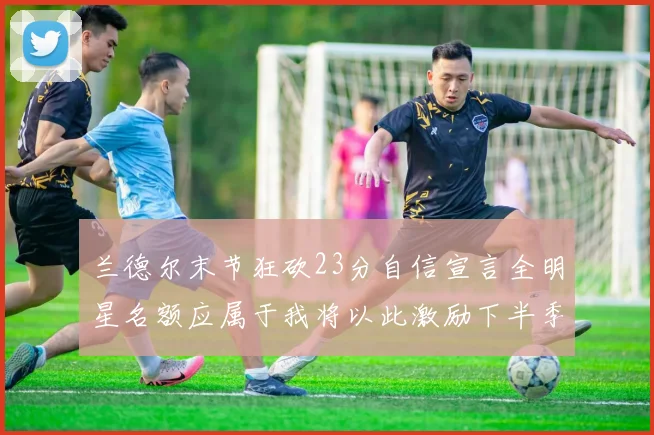 兰德尔末节狂砍23分自信宣言全明星名额应属于我将以此激励下半季表现