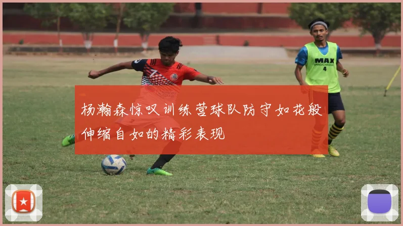 杨瀚森惊叹训练营球队防守如花般伸缩自如的精彩表现