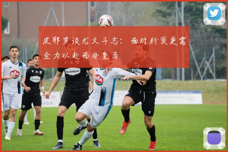 皮耶罗谈尤文斗志：面对科莫更需全力以赴而非皇马