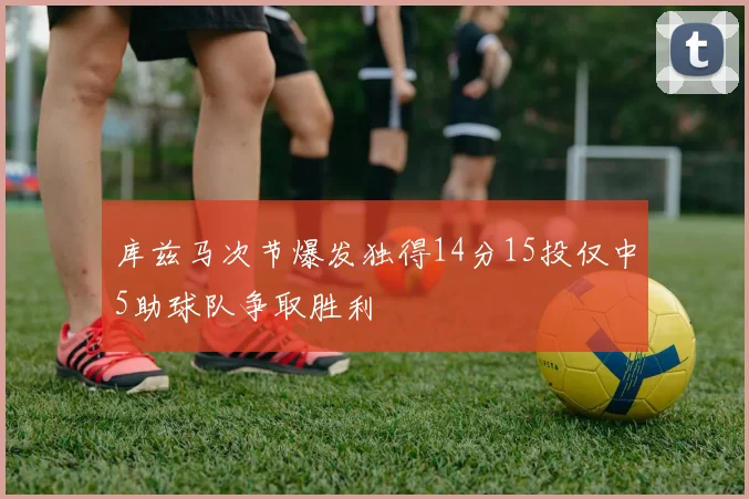 库兹马次节爆发独得14分15投仅中5助球队争取胜利