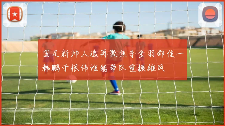 国足新帅人选再聚焦李金羽邵佳一韩鹏于根伟谁能带队重振雄风