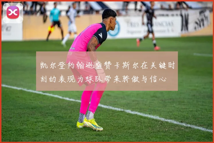 凯尔登约翰逊盛赞卡斯尔在关键时刻的表现为球队带来骄傲与信心