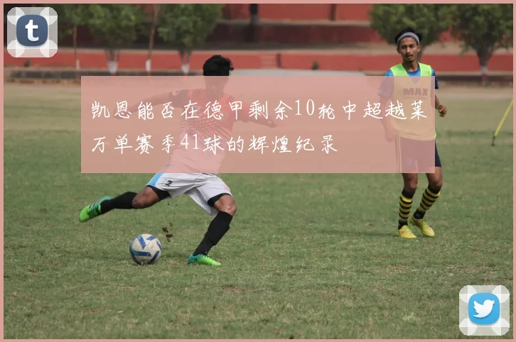 凯恩能否在德甲剩余10轮中超越莱万单赛季41球的辉煌纪录
