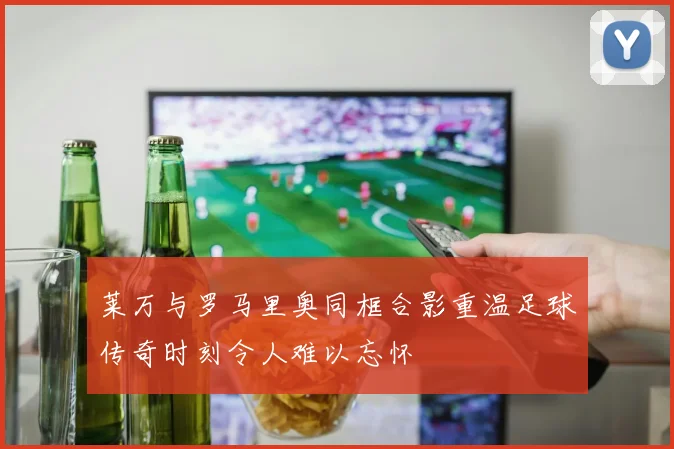 莱万与罗马里奥同框合影重温足球传奇时刻令人难以忘怀