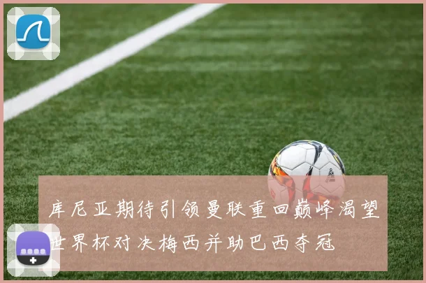 库尼亚期待引领曼联重回巅峰渴望世界杯对决梅西并助巴西夺冠