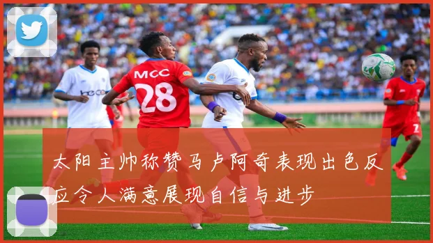 太阳主帅称赞马卢阿奇表现出色反应令人满意展现自信与进步