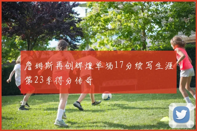 詹姆斯再创辉煌单场17分续写生涯第23季得分传奇