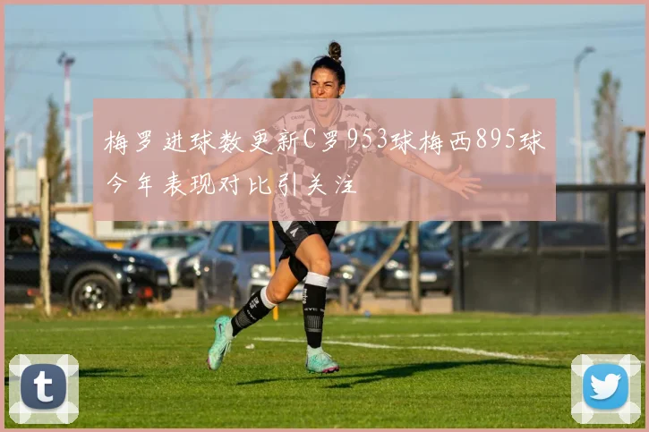 梅罗进球数更新C罗953球梅西895球今年表现对比引关注