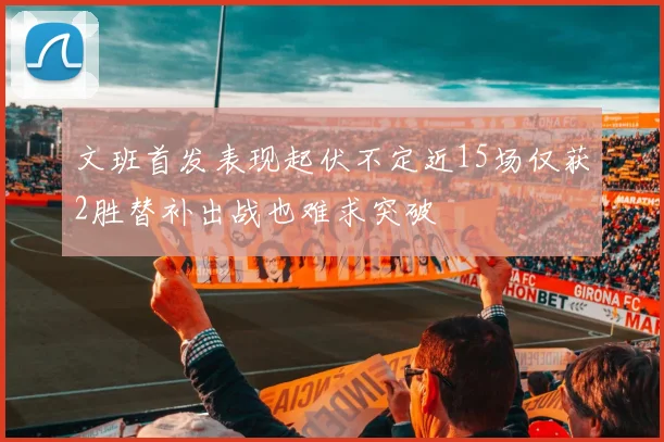 文班首发表现起伏不定近15场仅获2胜替补出战也难求突破