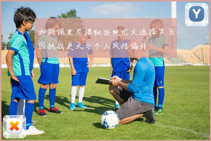 加斯佩里尼揭秘拒绝尤文选择罗马因挑战更大与个人风格偏好
