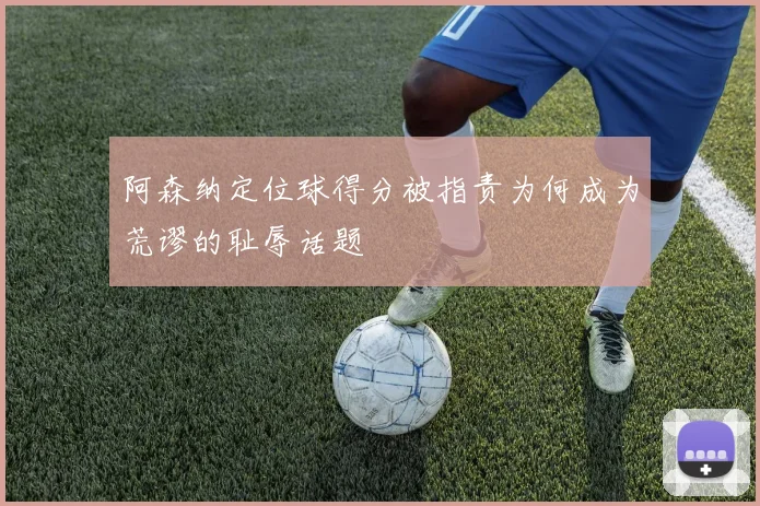 阿森纳定位球得分被指责为何成为荒谬的耻辱话题