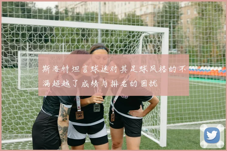 斯洛特坦言球迷对其足球风格的不满超越了成绩与排名的困扰