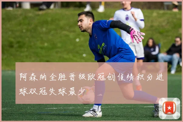 阿森纳全胜晋级欧冠创佳绩积分进球双冠失球最少