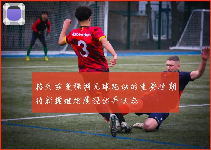 格列兹曼强调无球跑动的重要性期待新援继续展现优异状态