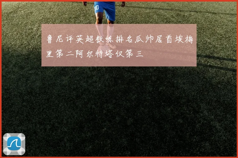 鲁尼评英超教练排名瓜帅居首埃梅里第二阿尔特塔仅第三