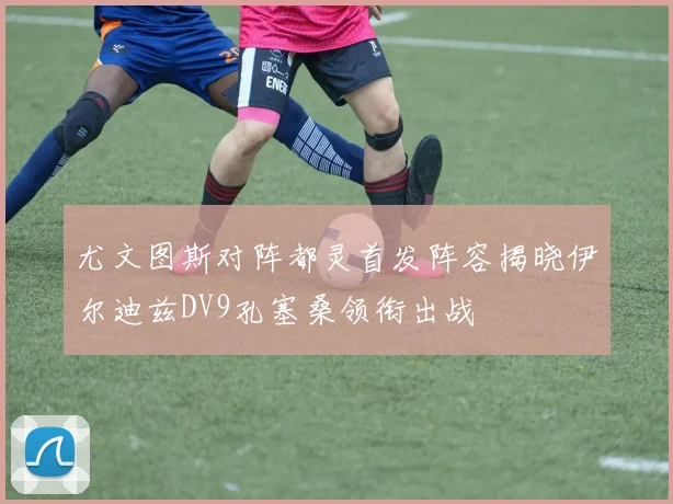 尤文图斯对阵都灵首发阵容揭晓伊尔迪兹DV9孔塞桑领衔出战