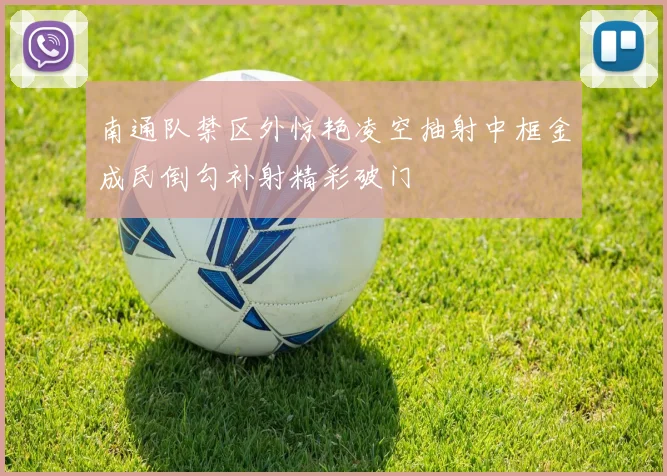 南通队禁区外惊艳凌空抽射中框金成民倒勾补射精彩破门