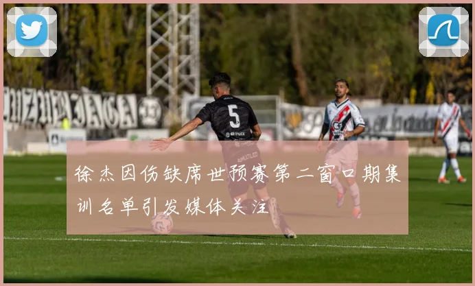 徐杰因伤缺席世预赛第二窗口期集训名单引发媒体关注