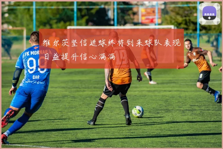 维尔茨坚信进球终将到来球队表现日益提升信心满满