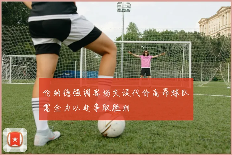 伦纳德强调客场失误代价高昂球队需全力以赴争取胜利