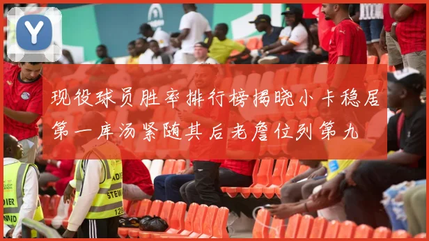 现役球员胜率排行榜揭晓小卡稳居第一库汤紧随其后老詹位列第九