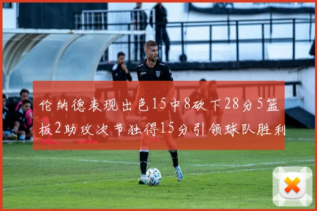 伦纳德表现出色15中8砍下28分5篮板2助攻次节独得15分引领球队胜利