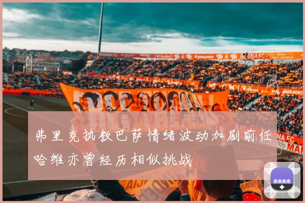 弗里克执教巴萨情绪波动加剧前任哈维亦曾经历相似挑战