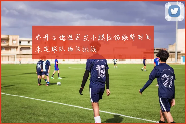 乔丹古德温因左小腿拉伤缺阵时间未定球队面临挑战
