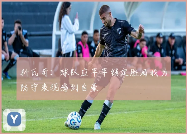 科瓦奇：球队应早早锁定胜局我为防守表现感到自豪